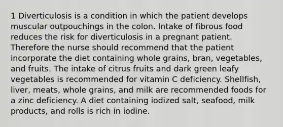 1 Diverticulosis is a condition in which the patient develops muscular outpouchings in the colon. Intake of fibrous food reduces the risk for diverticulosis in a pregnant patient. Therefore the nurse should recommend that the patient incorporate the diet containing whole grains, bran, vegetables, and fruits. The intake of citrus fruits and dark green leafy vegetables is recommended for vitamin C deficiency. Shellfish, liver, meats, whole grains, and milk are recommended foods for a zinc deficiency. A diet containing iodized salt, seafood, milk products, and rolls is rich in iodine.