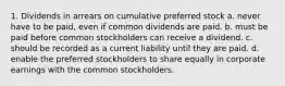 1. Dividends in arrears on cumulative preferred stock a. never have to be paid, even if common dividends are paid. b. must be paid before common stockholders can receive a dividend. c. should be recorded as a current liability until they are paid. d. enable the preferred stockholders to share equally in corporate earnings with the common stockholders.