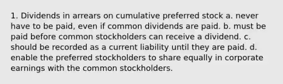 1. Dividends in arrears on cumulative preferred stock a. never have to be paid, even if common dividends are paid. b. must be paid before common stockholders can receive a dividend. c. should be recorded as a current liability until they are paid. d. enable the preferred stockholders to share equally in corporate earnings with the common stockholders.