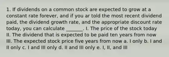 1. If dividends on a common stock are expected to grow at a constant rate forever, and if you ar told the most recent dividend paid, the dividend growth rate, and the appropriate discount rate today, you can calculate _______. I. The price of the stock today II. The dividend that is expected to be paid ten years from now III. The expected stock price five years from now a. I only b. I and II only c. I and III only d. II and III only e. I, II, and III