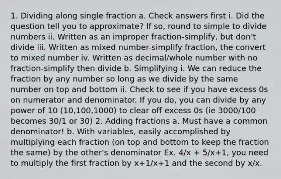 1. Dividing along single fraction a. Check answers first i. Did the question tell you to approximate? If so, round to simple to divide numbers ii. Written as an improper fraction-simplify, but don't divide iii. Written as mixed number-simplify fraction, the convert to mixed number iv. Written as decimal/whole number with no fraction-simplify then divide b. Simplifying i. We can reduce the fraction by any number so long as we divide by the same number on top and bottom ii. Check to see if you have excess 0s on numerator and denominator. If you do, you can divide by any power of 10 (10,100,1000) to clear off excess 0s (ie 3000/100 becomes 30/1 or 30) 2. Adding fractions a. Must have a common denominator! b. With variables, easily accomplished by multiplying each fraction (on top and bottom to keep the fraction the same) by the other's denominator Ex. 4/x + 5/x+1, you need to multiply the first fraction by x+1/x+1 and the second by x/x.