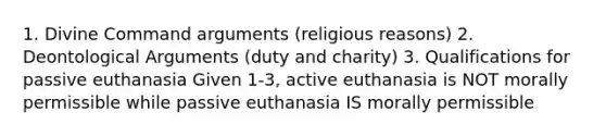 1. Divine Command arguments (religious reasons) 2. Deontological Arguments (duty and charity) 3. Qualifications for passive euthanasia Given 1-3, active euthanasia is NOT morally permissible while passive euthanasia IS morally permissible