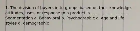 1. The division of buyers in to groups based on their knowledge, attitudes, uses, or response to a product is ............................... Segmentation a. Behavioral b. Psychographic c. Age and life styles d. demographic