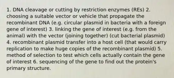 1. DNA cleavage or cutting by restriction enzymes (REs) 2. choosing a suitable vector or vehicle that propagate the <a href='https://www.questionai.com/knowledge/kkrH4LHLPA-recombinant-dna' class='anchor-knowledge'>recombinant dna</a> (e.g. circular plasmid in bacteria with a foreign gene of interest) 3. linking the gene of interest (e.g. from the animal) with the vector (joining together) (cut bacterial plasmid) 4. recombinant plasmid transfer into a host cell (that would carry replication to make huge copies of the recombinant plasmid) 5. method of selection to test which cells actually contain the gene of interest 6. sequencing of the gene to find out the protein's <a href='https://www.questionai.com/knowledge/knHR7ecP3u-primary-structure' class='anchor-knowledge'>primary structure</a>.