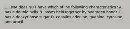 1. DNA does NOT have which of the following characteristics? A. has a double helix B. bases held together by hydrogen bonds C. has a deoxyribose sugar D. contains adenine, guanine, cytosine, and uracil