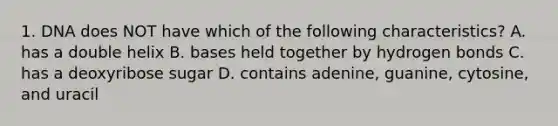 1. DNA does NOT have which of the following characteristics? A. has a double helix B. bases held together by hydrogen bonds C. has a deoxyribose sugar D. contains adenine, guanine, cytosine, and uracil