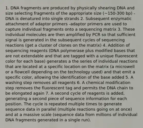 1. DNA fragments are produced by physically shearing DNA and size selecting fragments of the appropriate size (~150-300 bp) -DNA is denatured into single strands 2. Subsequent enzymatic attachment of adaptor primers -adaptor primers are used to capture individual fragments onto a sequencing matrix 3. These individual molecules are then amplified by PCR so that sufficient signal is generated in the subsequent cycles of sequencing reactions (get a cluster of clones on the matrix) 4. Addition of sequencing reagents (DNA polymerase plus modified bases that are not extendable and that are tagged with a unique fluorescent color for each base) generates a the series of individual reactions that are located at a specific location on the matrix (a microwell or a flowcell depending on the technology used) and that emit a specific color, allowing the identification of the base added 5. A washing step removes all reagents 6. A chemical modification step removes the fluorescent tag and permits the DNA chain to be elongated again 7. A second cycle of reagents is added, generating a second piece of sequence information for each position. The cycle is repeated multiple times to generate sequence data in parallel (multiple reactions going on at once) and at a massive scale (sequence data from millions of individual DNA fragments generated in a single run).