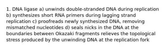 1. DNA ligase a) unwinds double-stranded DNA during replication b) synthesizes short RNA primers during lagging strand replication c) proofreads newly synthesized DNA, removing mismatched nucleotides d) seals nicks in the DNA at the boundaries between Okazaki fragments relieves the topological stress produced by the unwinding DNA at the replication fork