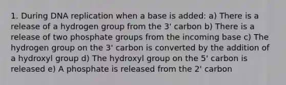 1. During DNA replication when a base is added: a) There is a release of a hydrogen group from the 3' carbon b) There is a release of two phosphate groups from the incoming base c) The hydrogen group on the 3' carbon is converted by the addition of a hydroxyl group d) The hydroxyl group on the 5' carbon is released e) A phosphate is released from the 2' carbon