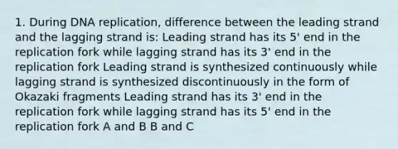 1. During DNA replication, difference between the leading strand and the lagging strand is: Leading strand has its 5' end in the replication fork while lagging strand has its 3' end in the replication fork Leading strand is synthesized continuously while lagging strand is synthesized discontinuously in the form of Okazaki fragments Leading strand has its 3' end in the replication fork while lagging strand has its 5' end in the replication fork A and B B and C