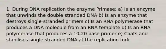 1. During DNA replication the enzyme Primase: a) Is an enzyme that unwinds the double stranded DNA b) Is an enzyme that destroys single-stranded primers c) Is an RNA polymerase that produces a DNA molecule from an RNA template d) Is an RNA polymerase that produces a 10-20 base primer e) Coats and stabilises single stranded DNA at the replication fork