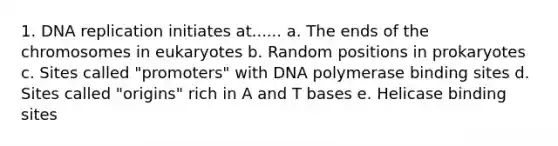 1. DNA replication initiates at...... a. The ends of the chromosomes in eukaryotes b. Random positions in prokaryotes c. Sites called "promoters" with DNA polymerase binding sites d. Sites called "origins" rich in A and T bases e. Helicase binding sites