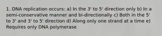 1. DNA replication occurs: a) In the 3' to 5' direction only b) In a semi-conservative manner and bi-directionally c) Both in the 5' to 3' and 3' to 5' direction d) Along only one strand at a time e) Requires only DNA polymerase