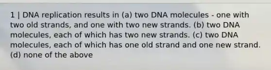 1 | DNA replication results in (a) two DNA molecules - one with two old strands, and one with two new strands. (b) two DNA molecules, each of which has two new strands. (c) two DNA molecules, each of which has one old strand and one new strand. (d) none of the above