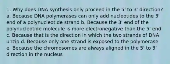 1. Why does DNA synthesis only proceed in the 5' to 3' direction? a. Because DNA polymerases can only add nucleotides to the 3' end of a polynucleotide strand b. Because the 3' end of the polynucleotide molecule is more electronegative than the 5' end c. Because that is the direction in which the two strands of DNA unzip d. Because only one strand is exposed to the polymerase e. Because the chromosomes are always aligned in the 5' to 3' direction in the nucleus