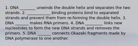 1. DNA ________ unwinds the double helix and separates the two strands. 2. ____________ binding proteins bind to separated strands and prevent them from re-forming the double helix. 3. DNA _______ makes RNA primers. 4. DNA _________ links new nucleotides to form the new DNA strands and removes the primers. 5. DNA _______ connects Okazaki fragments made by DNA polymerase to one another.