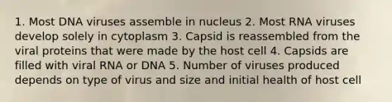 1. Most DNA viruses assemble in nucleus 2. Most RNA viruses develop solely in cytoplasm 3. Capsid is reassembled from the viral proteins that were made by the host cell 4. Capsids are filled with viral RNA or DNA 5. Number of viruses produced depends on type of virus and size and initial health of host cell