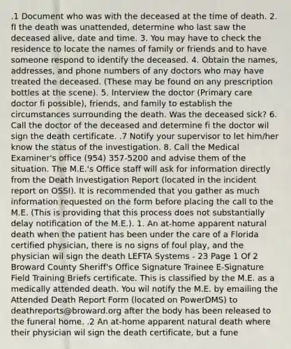 .1 Document who was with the deceased at the time of death. 2. fI the death was unattended, determine who last saw the deceased alive, date and time. 3. You may have to check the residence to locate the names of family or friends and to have someone respond to identify the deceased. 4. Obtain the names, addresses, and phone numbers of any doctors who may have treated the deceased. (These may be found on any prescription bottles at the scene). 5. Interview the doctor (Primary care doctor fi possible), friends, and family to establish the circumstances surrounding the death. Was the deceased sick? 6. Call the doctor of the deceased and determine fi the doctor wil sign the death certificate. .7 Notify your supervisor to let him/her know the status of the investigation. 8. Call the Medical Examiner's office (954) 357-5200 and advise them of the situation. The M.E.'s Office staff will ask for information directly from the Death Investigation Report (located in the incident report on OSSI). It is recommended that you gather as much information requested on the form before placing the call to the M.E. (This is providing that this process does not substantially delay notification of the M.E.). 1. An at-home apparent natural death when the patient has been under the care of a Florida certified physician, there is no signs of foul play, and the physician wil sign the death LEFTA Systems - 23 Page 1 Of 2 Broward County Sheriff's Office Signature Trainee E-Signature Field Training Briefs certificate. This is classified by the M.E. as a medically attended death. You wil notify the M.E. by emailing the Attended Death Report Form (located on PowerDMS) to deathreports@broward.org after the body has been released to the funeral home. .2 An at-home apparent natural death where their physician wil sign the death certificate, but a fune