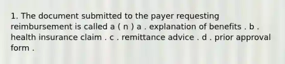 1. The document submitted to the payer requesting reimbursement is called a ( n ) a . explanation of benefits . b . health insurance claim . c . remittance advice . d . prior approval form .