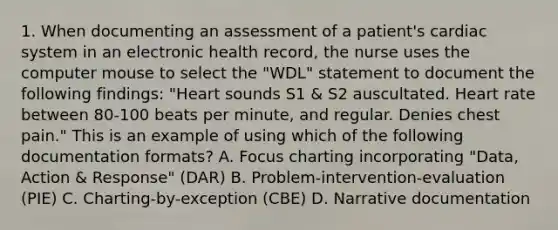 1. When documenting an assessment of a patient's cardiac system in an electronic health record, the nurse uses the computer mouse to select the "WDL" statement to document the following findings: "Heart sounds S1 & S2 auscultated. Heart rate between 80-100 beats per minute, and regular. Denies chest pain." This is an example of using which of the following documentation formats? A. Focus charting incorporating "Data, Action & Response" (DAR) B. Problem-intervention-evaluation (PIE) C. Charting-by-exception (CBE) D. Narrative documentation