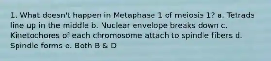 1. What doesn't happen in Metaphase 1 of meiosis 1? a. Tetrads line up in the middle b. Nuclear envelope breaks down c. Kinetochores of each chromosome attach to spindle fibers d. Spindle forms e. Both B & D