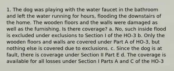 1. The dog was playing with the water faucet in the bathroom and left the water running for hours, flooding the downstairs of the home. The wooden floors and the walls were damaged as well as the furnishing. Is there coverage? a. No, such inside flood is excluded under exclusions to Section I of the HO-3 b. Only the wooden floors and walls are covered under Part A of HO-3, but nothing else is covered due to exclusions. c. Since the dog is at fault, there is coverage under Section II Part E d. The coverage is available for all losses under Section I Parts A and C of the HO-3