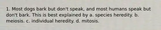 1. Most dogs bark but don't speak, and most humans speak but don't bark. This is best explained by a. species heredity. b. meiosis. c. individual heredity. d. mitosis.