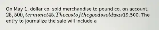 On May 1, dollar co. sold merchandise to pound co. on account, 25,500, terms net 45. The cost of the goods sold was19,500. The entry to journalize the sale will include a