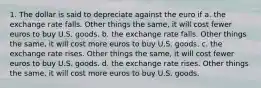 1. The dollar is said to depreciate against the euro if a. the exchange rate falls. Other things the same, it will cost fewer euros to buy U.S. goods. b. the exchange rate falls. Other things the same, it will cost more euros to buy U.S. goods. c. the exchange rate rises. Other things the same, it will cost fewer euros to buy U.S. goods. d. the exchange rate rises. Other things the same, it will cost more euros to buy U.S. goods.