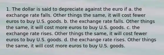 1. The dollar is said to depreciate against the euro if a. the exchange rate falls. Other things the same, it will cost fewer euros to buy U.S. goods. b. the exchange rate falls. Other things the same, it will cost more euros to buy U.S. goods. c. the exchange rate rises. Other things the same, it will cost fewer euros to buy U.S. goods. d. the exchange rate rises. Other things the same, it will cost more euros to buy U.S. goods.