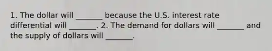 1. The dollar will​ _______ because the U.S. interest rate differential will​ _______. 2. The demand for dollars will​ _______ and the supply of dollars will​ _______.