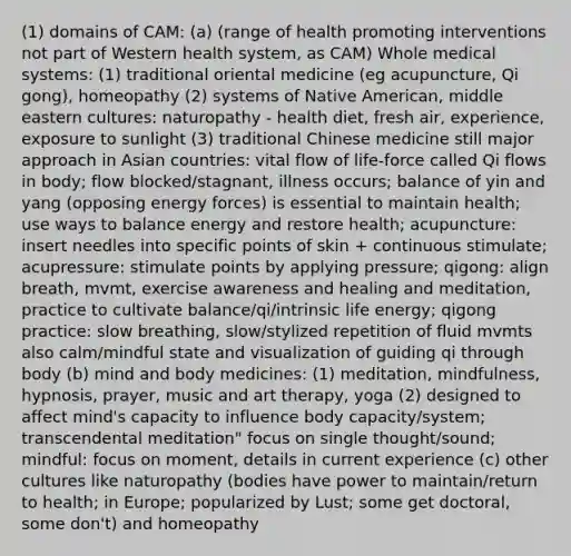 (1) domains of CAM: (a) (range of health promoting interventions not part of Western health system, as CAM) Whole medical systems: (1) traditional oriental medicine (eg acupuncture, Qi gong), homeopathy (2) systems of Native American, middle eastern cultures: naturopathy - health diet, fresh air, experience, exposure to sunlight (3) traditional Chinese medicine still major approach in Asian countries: vital flow of life-force called Qi flows in body; flow blocked/stagnant, illness occurs; balance of yin and yang (opposing energy forces) is essential to maintain health; use ways to balance energy and restore health; acupuncture: insert needles into specific points of skin + continuous stimulate; acupressure: stimulate points by applying pressure; qigong: align breath, mvmt, exercise awareness and healing and meditation, practice to cultivate balance/qi/intrinsic life energy; qigong practice: slow breathing, slow/stylized repetition of fluid mvmts also calm/mindful state and visualization of guiding qi through body (b) mind and body medicines: (1) meditation, mindfulness, hypnosis, prayer, music and art therapy, yoga (2) designed to affect mind's capacity to influence body capacity/system; transcendental meditation" focus on single thought/sound; mindful: focus on moment, details in current experience (c) other cultures like naturopathy (bodies have power to maintain/return to health; in Europe; popularized by Lust; some get doctoral, some don't) and homeopathy