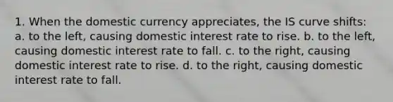 1. When the domestic currency appreciates, the IS curve shifts: a. to the left, causing domestic interest rate to rise. b. to the left, causing domestic interest rate to fall. c. to the right, causing domestic interest rate to rise. d. to the right, causing domestic interest rate to fall.