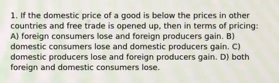 1. If the domestic price of a good is below the prices in other countries and free trade is opened up, then in terms of pricing: A) foreign consumers lose and foreign producers gain. B) domestic consumers lose and domestic producers gain. C) domestic producers lose and foreign producers gain. D) both foreign and domestic consumers lose.