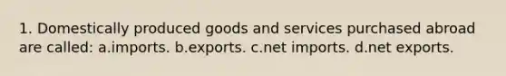 1. Domestically produced goods and services purchased abroad are called: a.imports. b.exports. c.net imports. d.net exports.