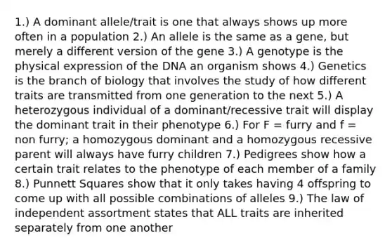 1.) A dominant allele/trait is one that always shows up more often in a population 2.) An allele is the same as a gene, but merely a different version of the gene 3.) A genotype is the physical expression of the DNA an organism shows 4.) Genetics is the branch of biology that involves the study of how different traits are transmitted from one generation to the next 5.) A heterozygous individual of a dominant/recessive trait will display the dominant trait in their phenotype 6.) For F = furry and f = non furry; a homozygous dominant and a homozygous recessive parent will always have furry children 7.) Pedigrees show how a certain trait relates to the phenotype of each member of a family 8.) Punnett Squares show that it only takes having 4 offspring to come up with all possible combinations of alleles 9.) The law of independent assortment states that ALL traits are inherited separately from one another