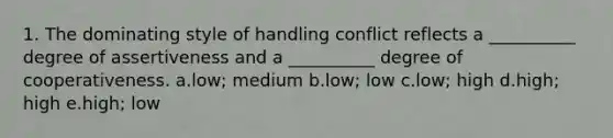 1. The dominating style of handling conflict reflects a __________ degree of assertiveness and a __________ degree of cooperativeness. a.low; medium b.low; low c.low; high d.high; high e.high; low