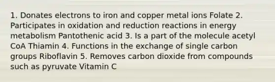 1. Donates electrons to iron and copper metal ions Folate 2. Participates in oxidation and reduction reactions in energy metabolism Pantothenic acid 3. Is a part of the molecule acetyl CoA Thiamin 4. Functions in the exchange of single carbon groups Riboflavin 5. Removes carbon dioxide from compounds such as pyruvate Vitamin C