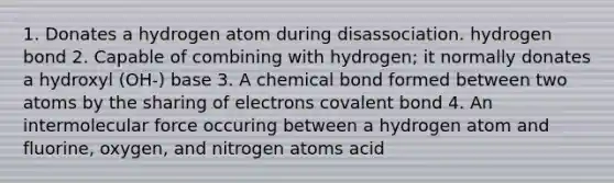 1. Donates a hydrogen atom during disassociation. hydrogen bond 2. Capable of combining with hydrogen; it normally donates a hydroxyl (OH-) base 3. A chemical bond formed between two atoms by the sharing of electrons covalent bond 4. An intermolecular force occuring between a hydrogen atom and fluorine, oxygen, and nitrogen atoms acid