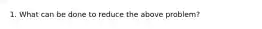 1. What can be done to reduce the above problem?