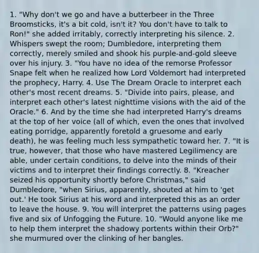 1. "Why don't we go and have a butterbeer in the Three Broomsticks, it's a bit cold, isn't it? You don't have to talk to Ron!" she added irritably, correctly interpreting his silence. 2. Whispers swept the room; Dumbledore, interpreting them correctly, merely smiled and shook his purple-and-gold sleeve over his injury. 3. "You have no idea of the remorse Professor Snape felt when he realized how Lord Voldemort had interpreted the prophecy, Harry. 4. Use The Dream Oracle to interpret each other's most recent dreams. 5. "Divide into pairs, please, and interpret each other's latest nighttime visions with the aid of the Oracle." 6. And by the time she had interpreted Harry's dreams at the top of her voice (all of which, even the ones that involved eating porridge, apparently foretold a gruesome and early death), he was feeling much less sympathetic toward her. 7. "It is true, however, that those who have mastered Legilimency are able, under certain conditions, to delve into the minds of their victims and to interpret their findings correctly. 8. "Kreacher seized his opportunity shortly before Christmas," said Dumbledore, "when Sirius, apparently, shouted at him to 'get out.' He took Sirius at his word and interpreted this as an order to leave the house. 9. You will interpret the patterns using pages five and six of Unfogging the Future. 10. "Would anyone like me to help them interpret the shadowy portents within their Orb?" she murmured over the clinking of her bangles.