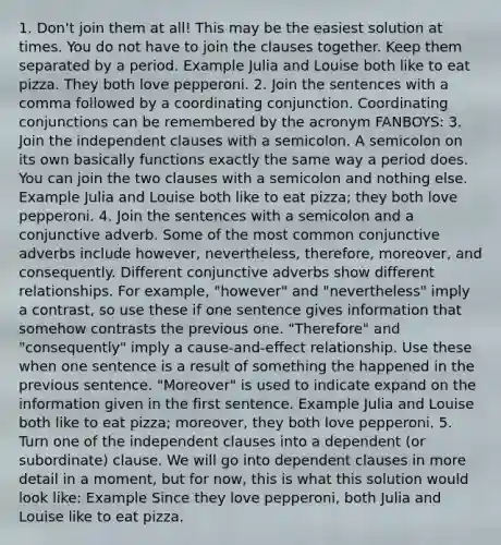 1. Don't join them at all! This may be the easiest solution at times. You do not have to join the clauses together. Keep them separated by a period. Example Julia and Louise both like to eat pizza. They both love pepperoni. 2. Join the sentences with a comma followed by a coordinating conjunction. Coordinating conjunctions can be remembered by the acronym FANBOYS: 3. Join the independent clauses with a semicolon. A semicolon on its own basically functions exactly the same way a period does. You can join the two clauses with a semicolon and nothing else. Example Julia and Louise both like to eat pizza; they both love pepperoni. 4. Join the sentences with a semicolon and a conjunctive adverb. Some of the most common conjunctive adverbs include however, nevertheless, therefore, moreover, and consequently. Different conjunctive adverbs show different relationships. For example, "however" and "nevertheless" imply a contrast, so use these if one sentence gives information that somehow contrasts the previous one. "Therefore" and "consequently" imply a cause-and-effect relationship. Use these when one sentence is a result of something the happened in the previous sentence. "Moreover" is used to indicate expand on the information given in the first sentence. Example Julia and Louise both like to eat pizza; moreover, they both love pepperoni. 5. Turn one of the independent clauses into a dependent (or subordinate) clause. We will go into dependent clauses in more detail in a moment, but for now, this is what this solution would look like: Example Since they love pepperoni, both Julia and Louise like to eat pizza.