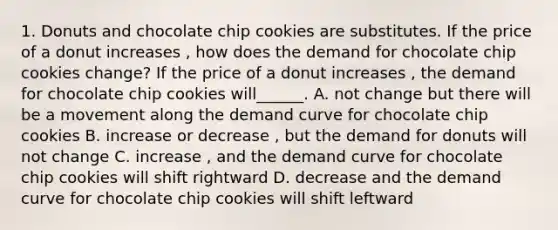 1. Donuts and chocolate chip cookies are substitutes. If the price of a donut increases , how does the demand for chocolate chip cookies change? If the price of a donut increases , the demand for chocolate chip cookies will______. A. not change but there will be a movement along the demand curve for chocolate chip cookies B. increase or decrease , but the demand for donuts will not change C. increase , and the demand curve for chocolate chip cookies will shift rightward D. decrease and the demand curve for chocolate chip cookies will shift leftward