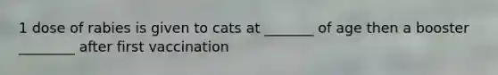 1 dose of rabies is given to cats at _______ of age then a booster ________ after first vaccination