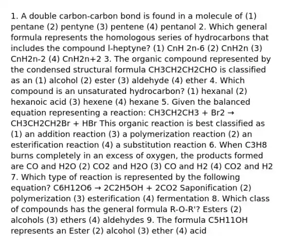 1. A double carbon-carbon bond is found in a molecule of (1) pentane (2) pentyne (3) pentene (4) pentanol 2. Which general formula represents the homologous series of hydrocarbons that includes the compound l-heptyne? (1) CnH 2n-6 (2) CnH2n (3) CnH2n-2 (4) CnH2n+2 3. The organic compound represented by the condensed structural formula CH3CH2CH2CHO is classified as an (1) alcohol (2) ester (3) aldehyde (4) ether 4. Which compound is an unsaturated hydrocarbon? (1) hexanal (2) hexanoic acid (3) hexene (4) hexane 5. Given the balanced equation representing a reaction: CH3CH2CH3 + Br2 → CH3CH2CH2Br + HBr This organic reaction is best classified as (1) an addition reaction (3) a polymerization reaction (2) an esterification reaction (4) a substitution reaction 6. When C3H8 burns completely in an excess of oxygen, the products formed are CO and H2O (2) CO2 and H2O (3) CO and H2 (4) CO2 and H2 7. Which type of reaction is represented by the following equation? C6H12O6 → 2C2H5OH + 2CO2 Saponification (2) polymerization (3) esterification (4) fermentation 8. Which class of compounds has the general formula R-O-R'? Esters (2) alcohols (3) ethers (4) aldehydes 9. The formula C5H11OH represents an Ester (2) alcohol (3) ether (4) acid