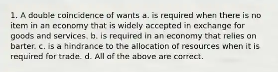 1. A double coincidence of wants a. is required when there is no item in an economy that is widely accepted in exchange for goods and services. b. is required in an economy that relies on barter. c. is a hindrance to the allocation of resources when it is required for trade. d. All of the above are correct.