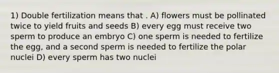 1) Double fertilization means that . A) flowers must be pollinated twice to yield fruits and seeds B) every egg must receive two sperm to produce an embryo C) one sperm is needed to fertilize the egg, and a second sperm is needed to fertilize the polar nuclei D) every sperm has two nuclei