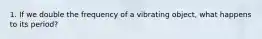 1. If we double the frequency of a vibrating object, what happens to its period?