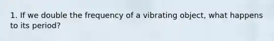 1. If we double the frequency of a vibrating object, what happens to its period?