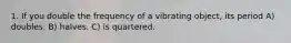 1. If you double the frequency of a vibrating object, its period A) doubles. B) halves. C) is quartered.